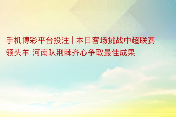 手机博彩平台投注 | 本日客场挑战中超联赛领头羊 河南队荆棘齐心争取最佳成果