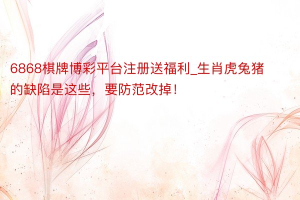 6868棋牌博彩平台注册送福利_生肖虎兔猪的缺陷是这些，要防范改掉！