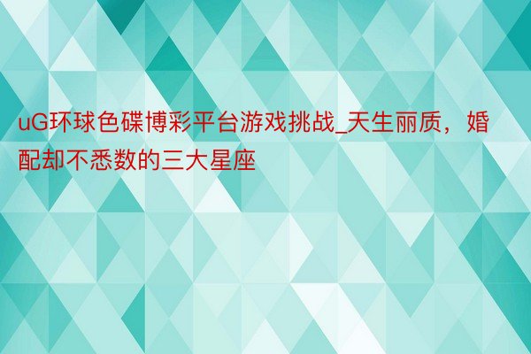 uG环球色碟博彩平台游戏挑战_天生丽质，婚配却不悉数的三大星座