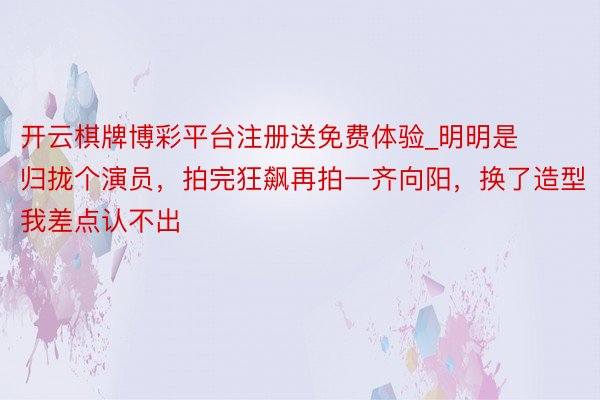 开云棋牌博彩平台注册送免费体验_明明是归拢个演员，拍完狂飙再拍一齐向阳，换了造型我差点认不出