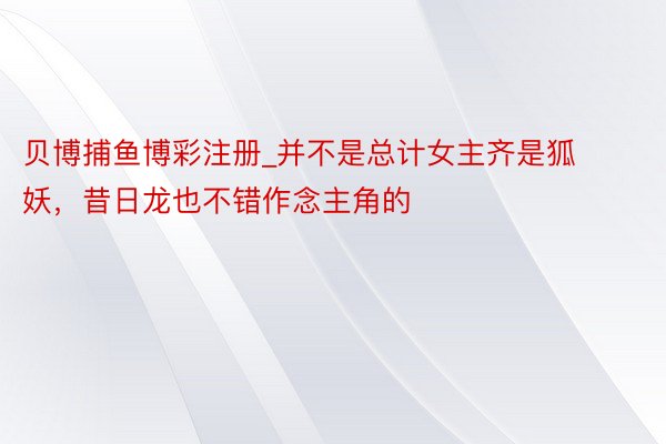 贝博捕鱼博彩注册_并不是总计女主齐是狐妖，昔日龙也不错作念主角的