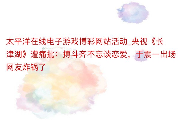 太平洋在线电子游戏博彩网站活动_央视《长津湖》遭痛批：搏斗齐不忘谈恋爱，于震一出场网友炸锅了