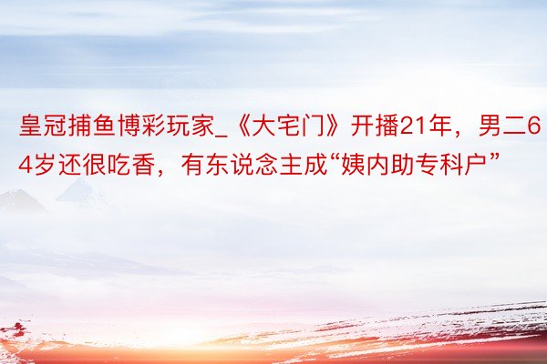 皇冠捕鱼博彩玩家_《大宅门》开播21年，男二64岁还很吃香，有东说念主成“姨内助专科户”