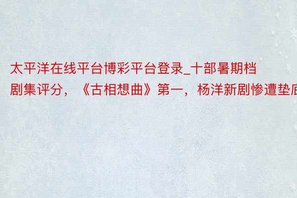太平洋在线平台博彩平台登录_十部暑期档剧集评分，《古相想曲》第一，杨洋新剧惨遭垫底