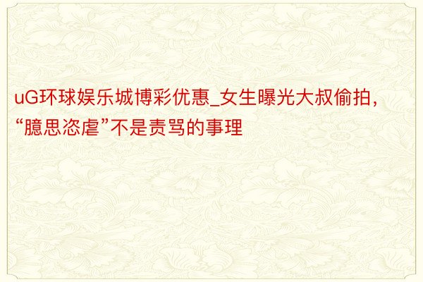 uG环球娱乐城博彩优惠_女生曝光大叔偷拍，“臆思恣虐”不是责骂的事理