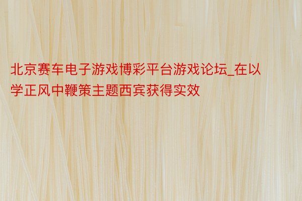 北京赛车电子游戏博彩平台游戏论坛_在以学正风中鞭策主题西宾获得实效