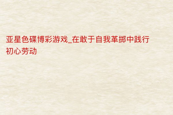 亚星色碟博彩游戏_在敢于自我革掷中践行初心劳动