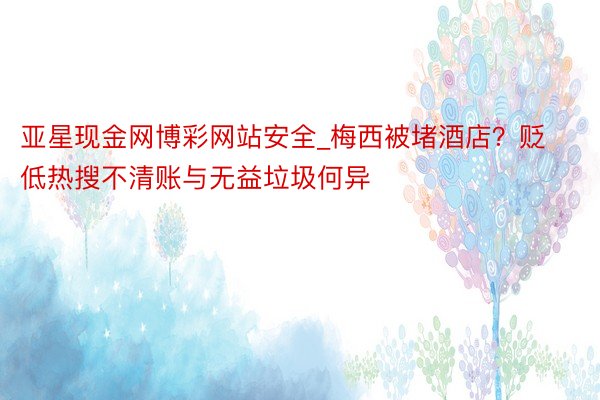 亚星现金网博彩网站安全_梅西被堵酒店？贬低热搜不清账与无益垃圾何异
