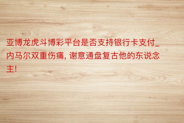 亚博龙虎斗博彩平台是否支持银行卡支付_内马尔双重伤痛， 谢意通盘复古他的东说念主!