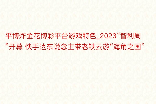 平博炸金花博彩平台游戏特色_2023“智利周”开幕 快手达东说念主带老铁云游“海角之国”