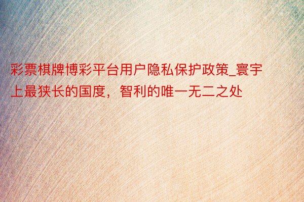 彩票棋牌博彩平台用户隐私保护政策_寰宇上最狭长的国度，智利的唯一无二之处