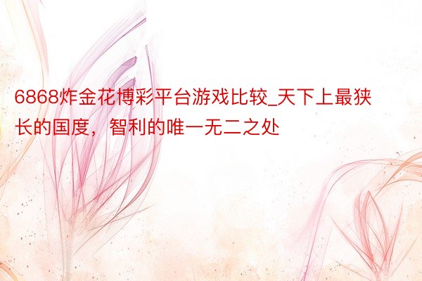6868炸金花博彩平台游戏比较_天下上最狭长的国度，智利的唯一无二之处