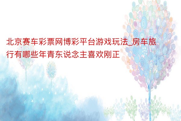 北京赛车彩票网博彩平台游戏玩法_房车旅行有哪些年青东说念主喜欢刚正