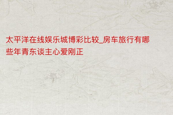 太平洋在线娱乐城博彩比较_房车旅行有哪些年青东谈主心爱刚正