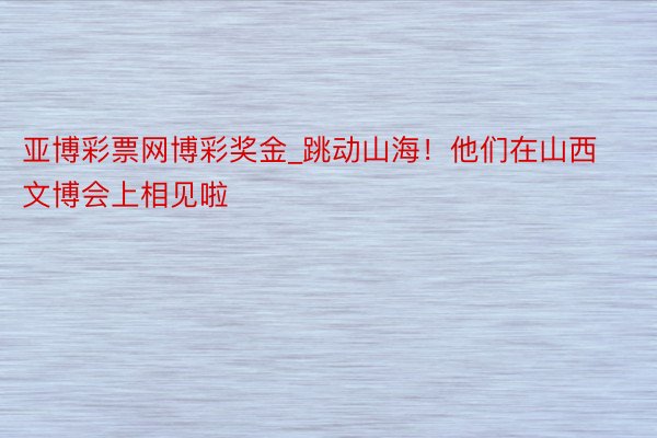 亚博彩票网博彩奖金_跳动山海！他们在山西文博会上相见啦