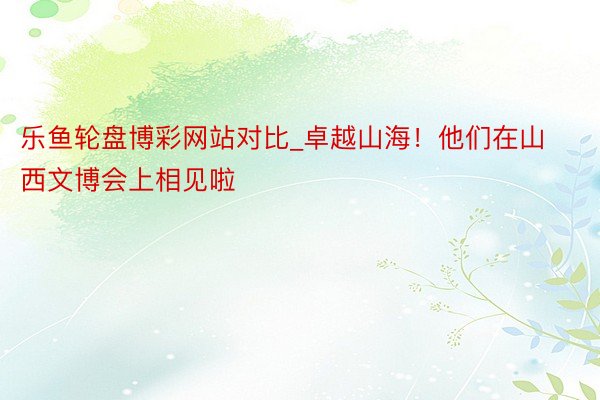乐鱼轮盘博彩网站对比_卓越山海！他们在山西文博会上相见啦