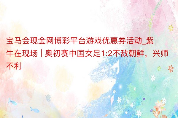 宝马会现金网博彩平台游戏优惠券活动_紫牛在现场 | 奥初赛中国女足1:2不敌朝鲜，兴师不利