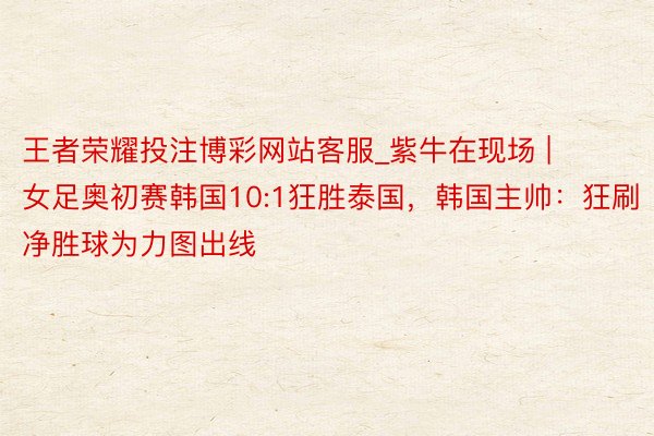 王者荣耀投注博彩网站客服_紫牛在现场 | 女足奥初赛韩国10:1狂胜泰国，韩国主帅：狂刷净胜球为力图出线