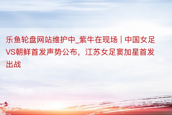 乐鱼轮盘网站维护中_紫牛在现场 | 中国女足VS朝鲜首发声势公布，江苏女足窦加星首发出战