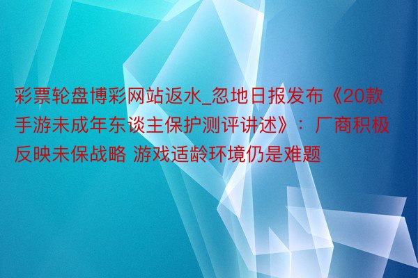 彩票轮盘博彩网站返水_忽地日报发布《20款手游未成年东谈主保护测评讲述》：厂商积极反映未保战略 游戏适龄环境仍是难题