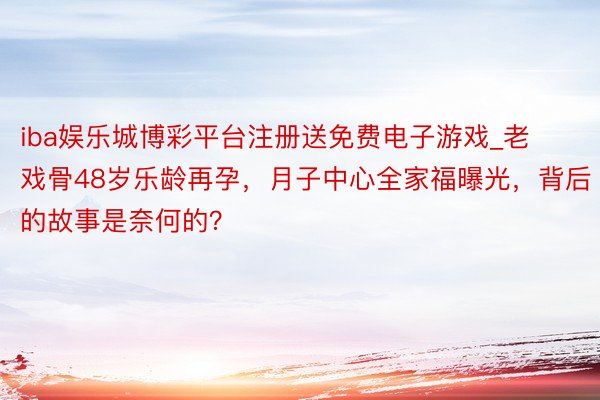 iba娱乐城博彩平台注册送免费电子游戏_老戏骨48岁乐龄再孕，月子中心全家福曝光，背后的故事是奈何的？