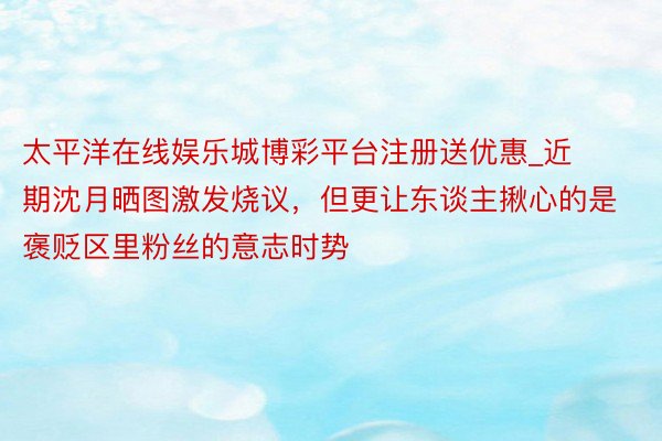 太平洋在线娱乐城博彩平台注册送优惠_近期沈月晒图激发烧议，但更让东谈主揪心的是褒贬区里粉丝的意志时势