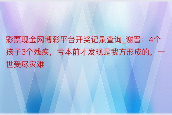 彩票现金网博彩平台开奖记录查询_谢晋：4个孩子3个残疾，亏本前才发现是我方形成的，一世受尽灾难