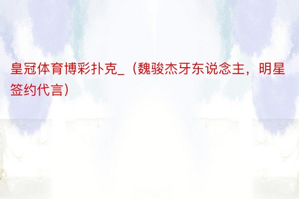 皇冠体育博彩扑克_（魏骏杰牙东说念主，明星签约代言）