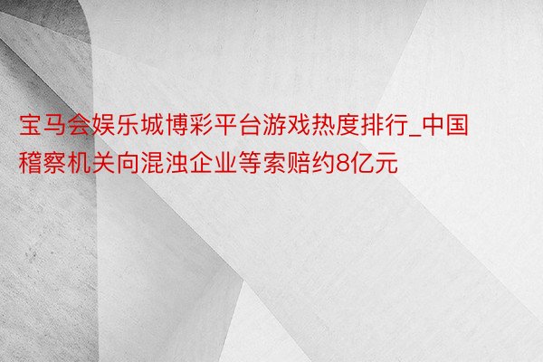 宝马会娱乐城博彩平台游戏热度排行_中国稽察机关向混浊企业等索赔约8亿元