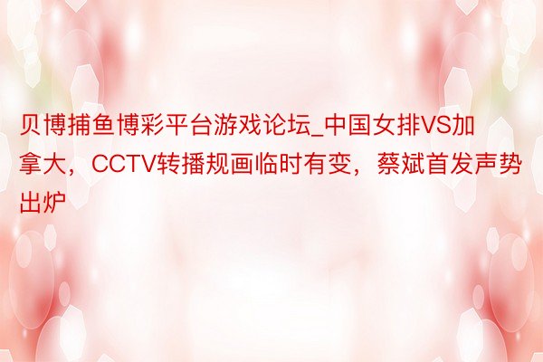 贝博捕鱼博彩平台游戏论坛_中国女排VS加拿大，CCTV转播规画临时有变，蔡斌首发声势出炉
