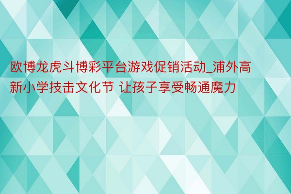 欧博龙虎斗博彩平台游戏促销活动_浦外高新小学技击文化节 让孩子享受畅通魔力