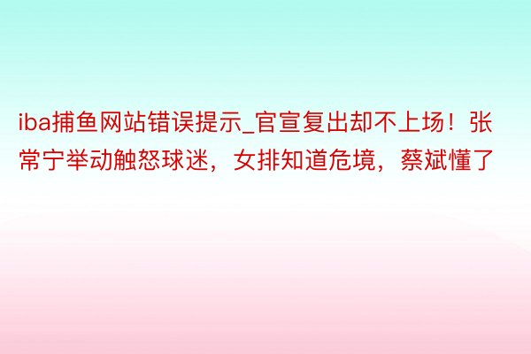 iba捕鱼网站错误提示_官宣复出却不上场！张常宁举动触怒球迷，女排知道危境，蔡斌懂了