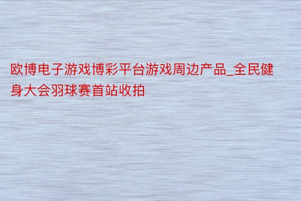 欧博电子游戏博彩平台游戏周边产品_全民健身大会羽球赛首站收拍