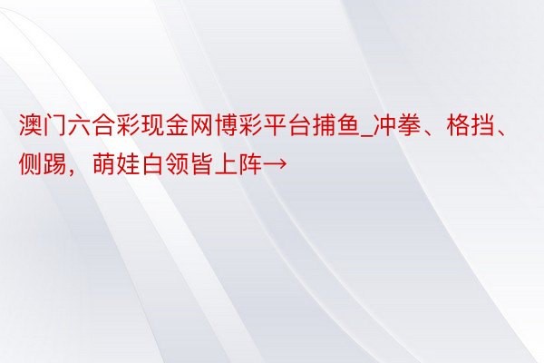 澳门六合彩现金网博彩平台捕鱼_冲拳、格挡、侧踢，萌娃白领皆上阵→