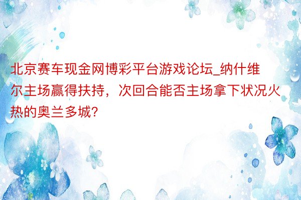 北京赛车现金网博彩平台游戏论坛_纳什维尔主场赢得扶持，次回合能否主场拿下状况火热的奥兰多城？