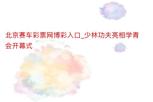 北京赛车彩票网博彩入口_少林功夫亮相学青会开幕式
