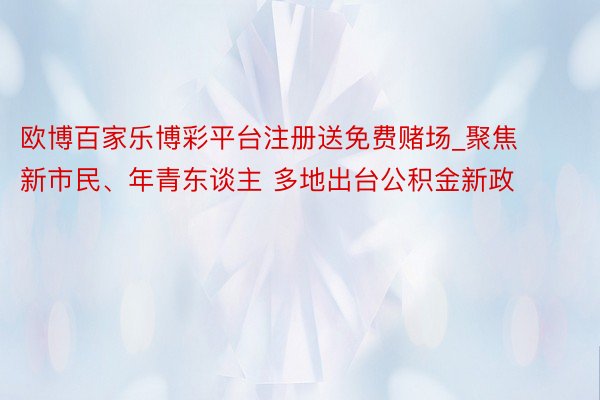 欧博百家乐博彩平台注册送免费赌场_聚焦新市民、年青东谈主 多地出台公积金新政