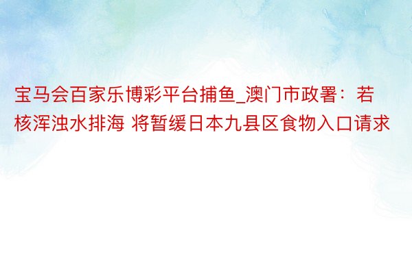 宝马会百家乐博彩平台捕鱼_澳门市政署：若核浑浊水排海 将暂缓日本九县区食物入口请求