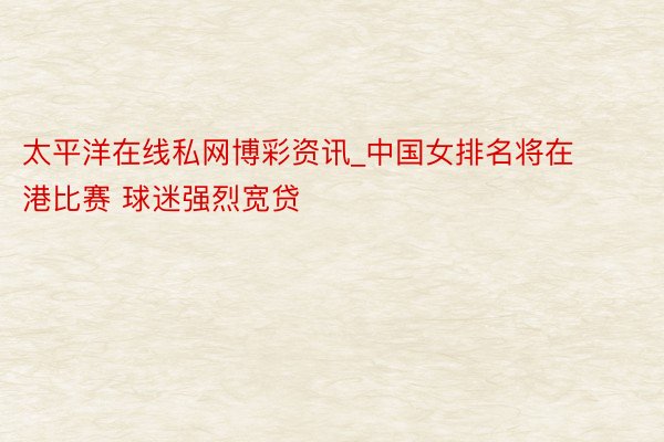 太平洋在线私网博彩资讯_中国女排名将在港比赛 球迷强烈宽贷