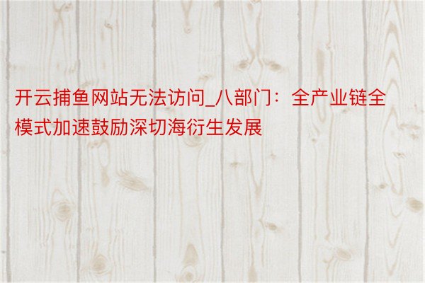 开云捕鱼网站无法访问_八部门：全产业链全模式加速鼓励深切海衍生发展