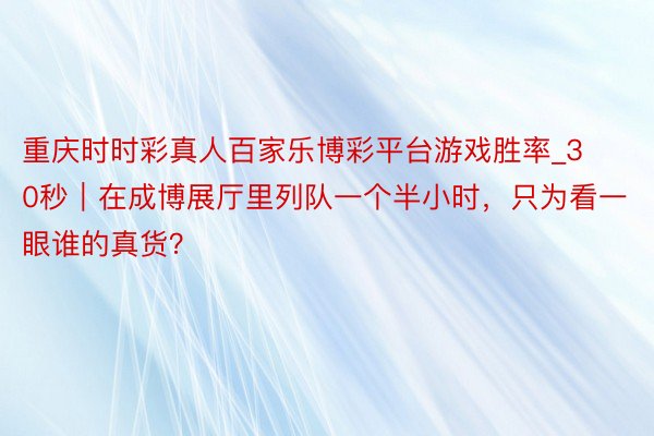 重庆时时彩真人百家乐博彩平台游戏胜率_30秒｜在成博展厅里列队一个半小时，只为看一眼谁的真货？