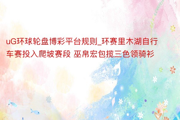uG环球轮盘博彩平台规则_环赛里木湖自行车赛投入爬坡赛段 巫帛宏包揽三色领骑衫